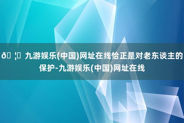🦄九游娱乐(中国)网址在线恰正是对老东谈主的保护-九游娱乐(中国)网址在线