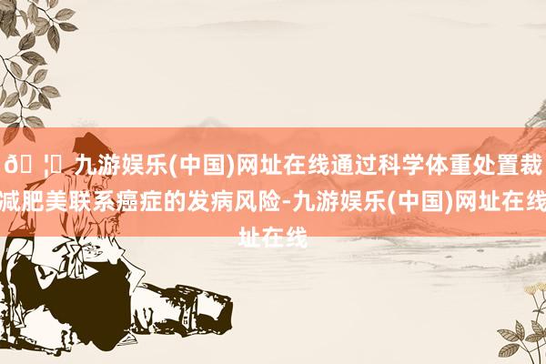 🦄九游娱乐(中国)网址在线通过科学体重处置裁减肥美联系癌症的发病风险-九游娱乐(中国)网址在线