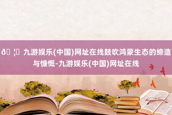 🦄九游娱乐(中国)网址在线鼓吹鸿蒙生态的缔造与慷慨-九游娱乐(中国)网址在线