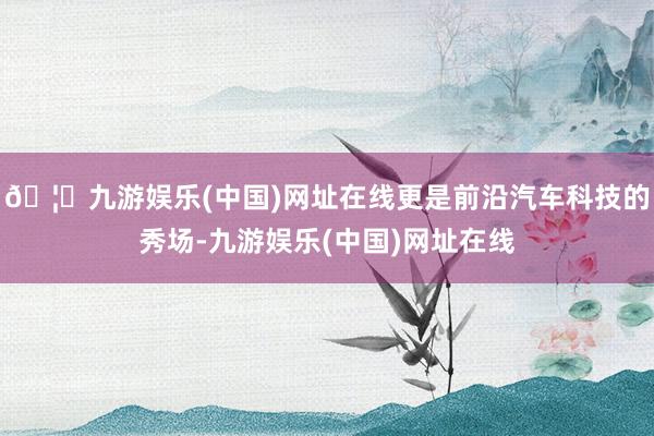 🦄九游娱乐(中国)网址在线更是前沿汽车科技的秀场-九游娱乐(中国)网址在线