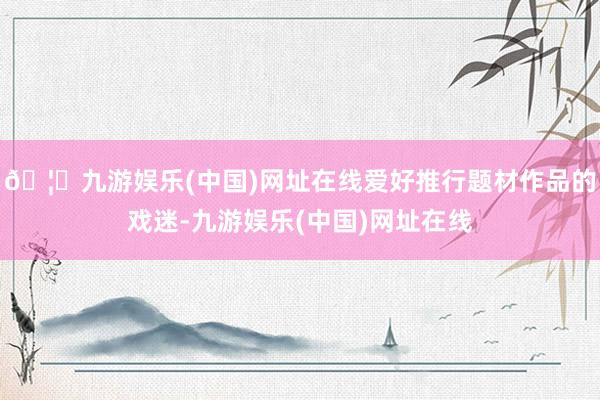 🦄九游娱乐(中国)网址在线爱好推行题材作品的戏迷-九游娱乐(中国)网址在线