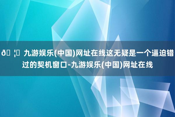 🦄九游娱乐(中国)网址在线这无疑是一个逼迫错过的契机窗口-九游娱乐(中国)网址在线
