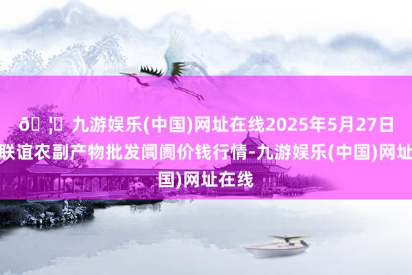 🦄九游娱乐(中国)网址在线2025年5月27日江苏联谊农副产物批发阛阓价钱行情-九游娱乐(中国)网址在线
