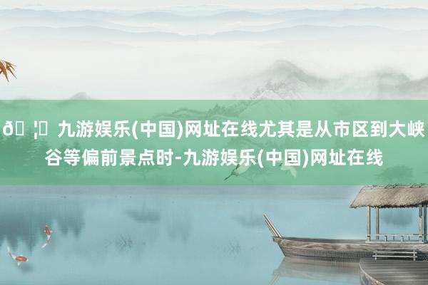 🦄九游娱乐(中国)网址在线尤其是从市区到大峡谷等偏前景点时-九游娱乐(中国)网址在线