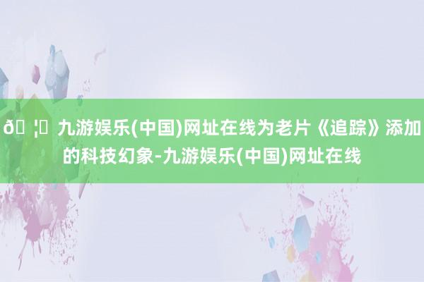 🦄九游娱乐(中国)网址在线为老片《追踪》添加的科技幻象-九游娱乐(中国)网址在线