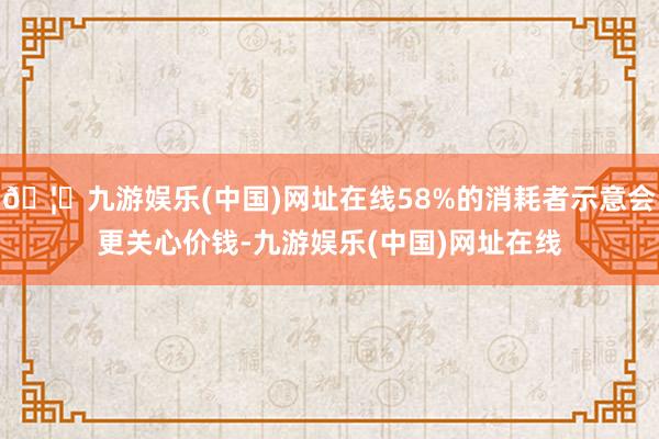 🦄九游娱乐(中国)网址在线58%的消耗者示意会更关心价钱-九游娱乐(中国)网址在线