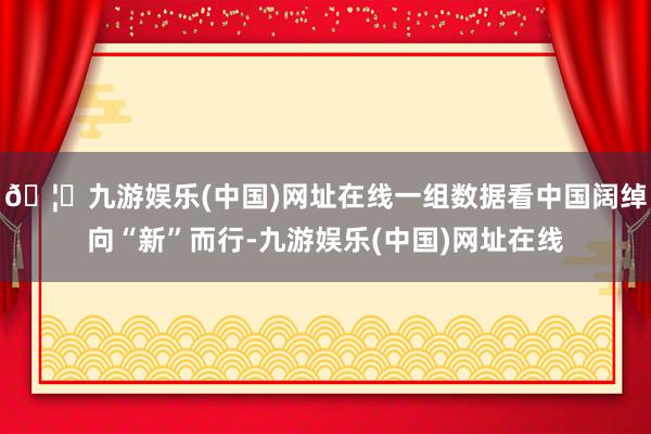 🦄九游娱乐(中国)网址在线一组数据看中国阔绰向“新”而行-九游娱乐(中国)网址在线