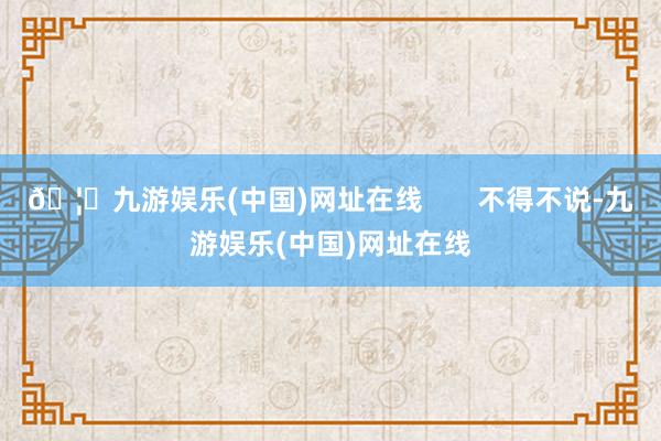 🦄九游娱乐(中国)网址在线       不得不说-九游娱乐(中国)网址在线