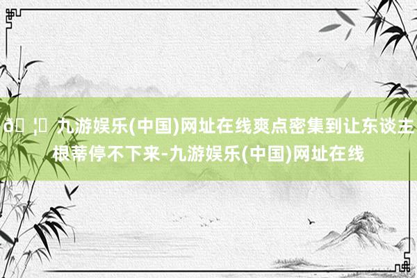 🦄九游娱乐(中国)网址在线爽点密集到让东谈主根蒂停不下来-九游娱乐(中国)网址在线