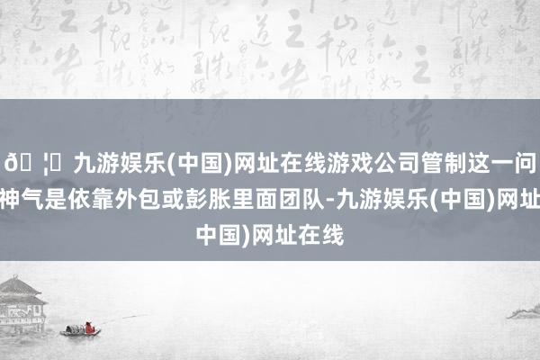 🦄九游娱乐(中国)网址在线游戏公司管制这一问题的神气是依靠外包或彭胀里面团队-九游娱乐(中国)网址在线