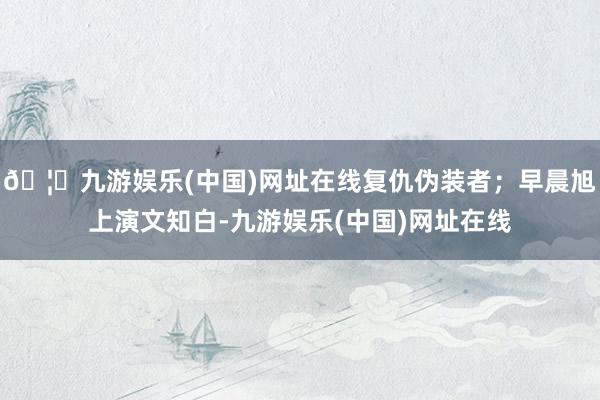 🦄九游娱乐(中国)网址在线复仇伪装者；早晨旭上演文知白-九游娱乐(中国)网址在线