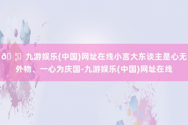 🦄九游娱乐(中国)网址在线小言大东谈主是心无外物、一心为庆国-九游娱乐(中国)网址在线