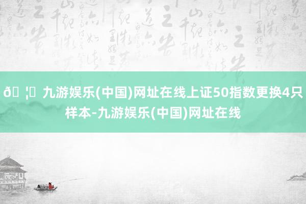 🦄九游娱乐(中国)网址在线上证50指数更换4只样本-九游娱乐(中国)网址在线