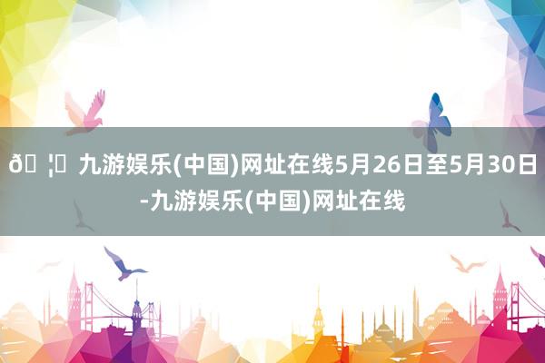 🦄九游娱乐(中国)网址在线5月26日至5月30日-九游娱乐(中国)网址在线