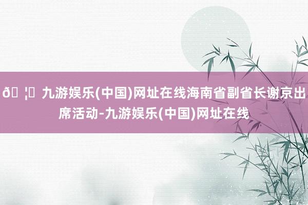 🦄九游娱乐(中国)网址在线海南省副省长谢京出席活动-九游娱乐(中国)网址在线