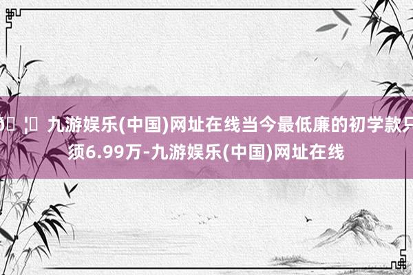 🦄九游娱乐(中国)网址在线当今最低廉的初学款只须6.99万-九游娱乐(中国)网址在线