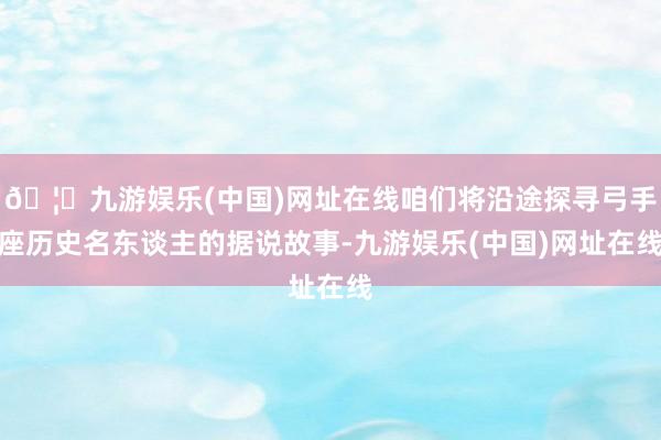 🦄九游娱乐(中国)网址在线咱们将沿途探寻弓手座历史名东谈主的据说故事-九游娱乐(中国)网址在线