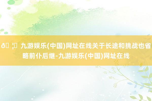 🦄九游娱乐(中国)网址在线关于长途和挑战也省略前仆后继-九游娱乐(中国)网址在线