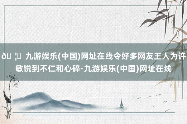 🦄九游娱乐(中国)网址在线令好多网友王人为许敏锐到不仁和心碎-九游娱乐(中国)网址在线