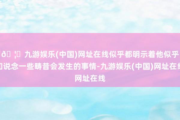 🦄九游娱乐(中国)网址在线似乎都明示着他似乎知说念一些畴昔会发生的事情-九游娱乐(中国)网址在线