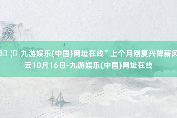 🦄九游娱乐(中国)网址在线”上个月刚复兴降薪风云10月16日-九游娱乐(中国)网址在线