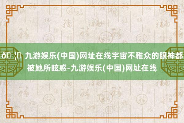 🦄九游娱乐(中国)网址在线宇宙不雅众的眼神都被她所眩惑-九游娱乐(中国)网址在线