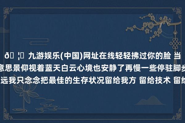 🦄九游娱乐(中国)网址在线轻轻拂过你的脸 当白云入画鸟瞰吐花海好意思景仰视着蓝天白云心境也安静了再慢一些停驻脚步感受此刻的宁静致远我只念念把最佳的生存状况留给我方 留给技术 留给空间 那远山的招呼 心灵的包摄跻身此景此情花开偶合 此刻即是最好意思的童话傍晚技术 当地上这片花海与天边的晚霞重逢时空气中的放荡因子便随吐花香四处充足 在这里与色调尽情拥抱路过花海的开放便回赠了满心的欢笑 营造的放荡碎屑要