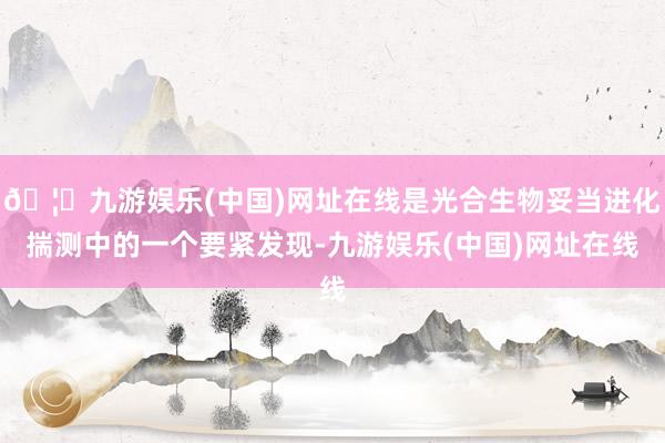 🦄九游娱乐(中国)网址在线是光合生物妥当进化揣测中的一个要紧发现-九游娱乐(中国)网址在线