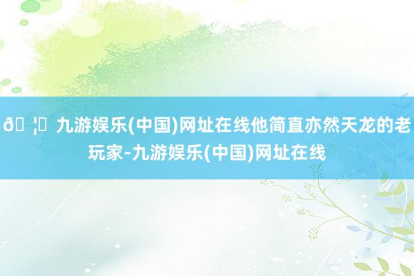 🦄九游娱乐(中国)网址在线他简直亦然天龙的老玩家-九游娱乐(中国)网址在线