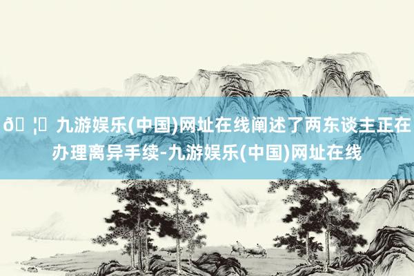 🦄九游娱乐(中国)网址在线阐述了两东谈主正在办理离异手续-九游娱乐(中国)网址在线