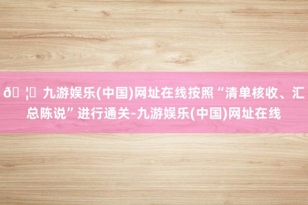 🦄九游娱乐(中国)网址在线按照“清单核收、汇总陈说”进行通关-九游娱乐(中国)网址在线