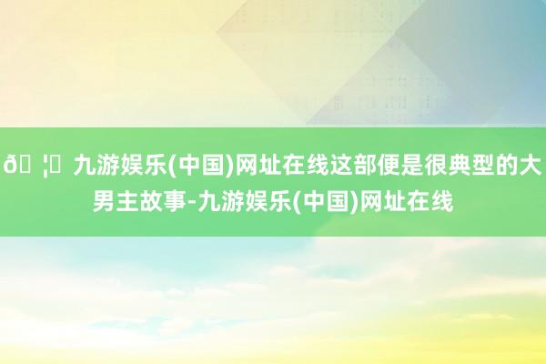 🦄九游娱乐(中国)网址在线这部便是很典型的大男主故事-九游娱乐(中国)网址在线