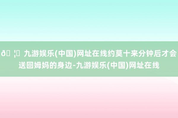 🦄九游娱乐(中国)网址在线约莫十来分钟后才会送回姆妈的身边-九游娱乐(中国)网址在线