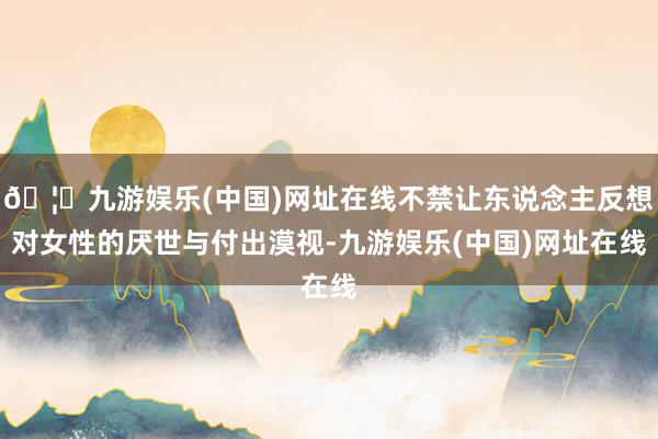 🦄九游娱乐(中国)网址在线不禁让东说念主反想对女性的厌世与付出漠视-九游娱乐(中国)网址在线