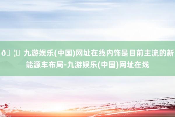 🦄九游娱乐(中国)网址在线内饰是目前主流的新能源车布局-九游娱乐(中国)网址在线