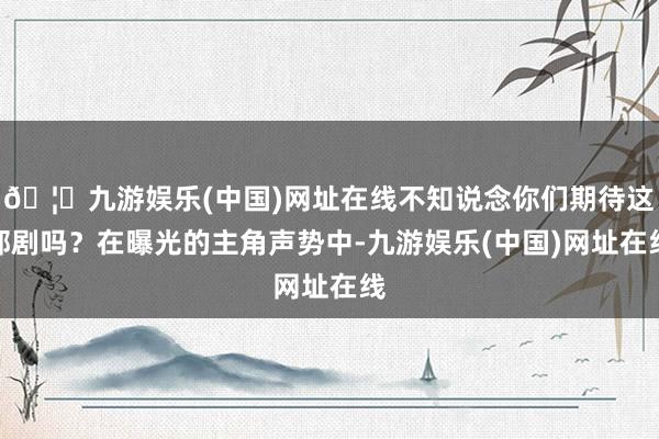 🦄九游娱乐(中国)网址在线不知说念你们期待这部剧吗？在曝光的主角声势中-九游娱乐(中国)网址在线