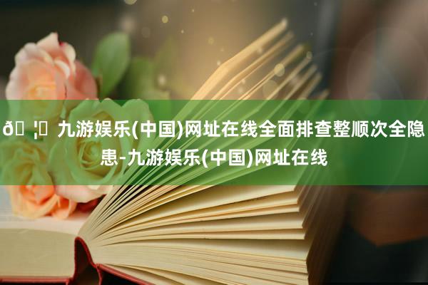 🦄九游娱乐(中国)网址在线全面排查整顺次全隐患-九游娱乐(中国)网址在线