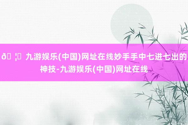 🦄九游娱乐(中国)网址在线妙手手中七进七出的神技-九游娱乐(中国)网址在线