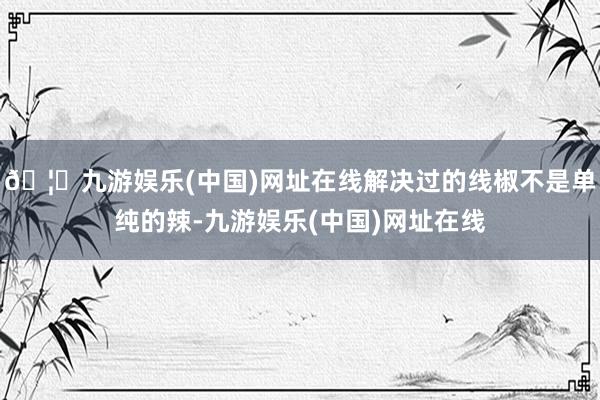 🦄九游娱乐(中国)网址在线解决过的线椒不是单纯的辣-九游娱乐(中国)网址在线