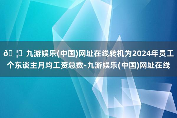 🦄九游娱乐(中国)网址在线转机为2024年员工个东谈主月均工资总数-九游娱乐(中国)网址在线