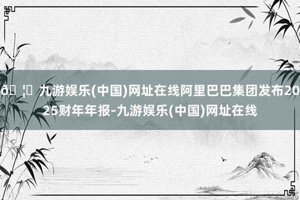 🦄九游娱乐(中国)网址在线阿里巴巴集团发布2025财年年报-九游娱乐(中国)网址在线