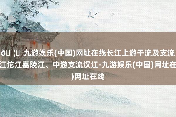 🦄九游娱乐(中国)网址在线长江上游干流及支流岷江沱江嘉陵江、中游支流汉江-九游娱乐(中国)网址在线