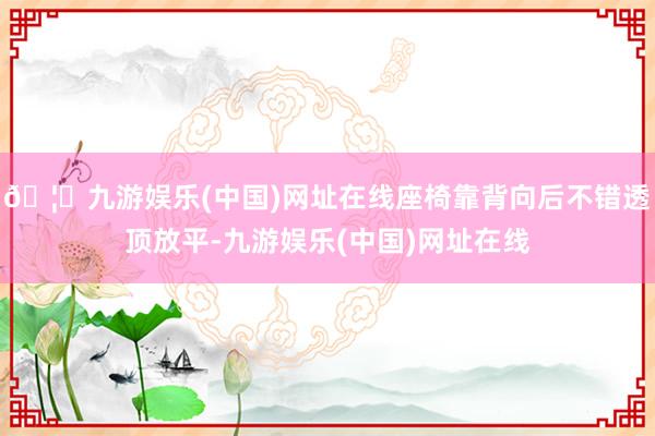 🦄九游娱乐(中国)网址在线座椅靠背向后不错透顶放平-九游娱乐(中国)网址在线