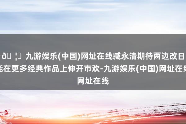 🦄九游娱乐(中国)网址在线臧永清期待两边改日能在更多经典作品上伸开市欢-九游娱乐(中国)网址在线