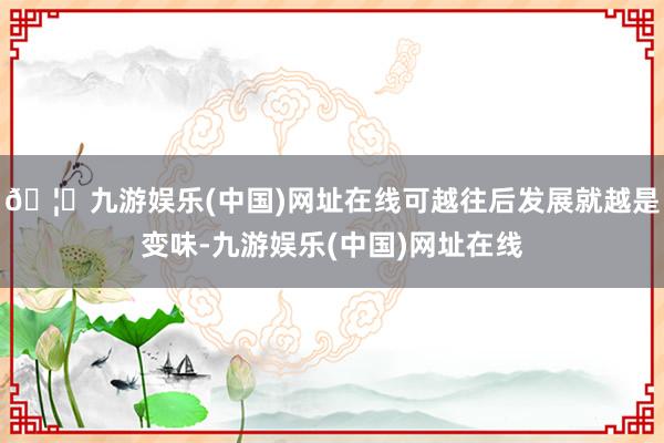 🦄九游娱乐(中国)网址在线可越往后发展就越是变味-九游娱乐(中国)网址在线