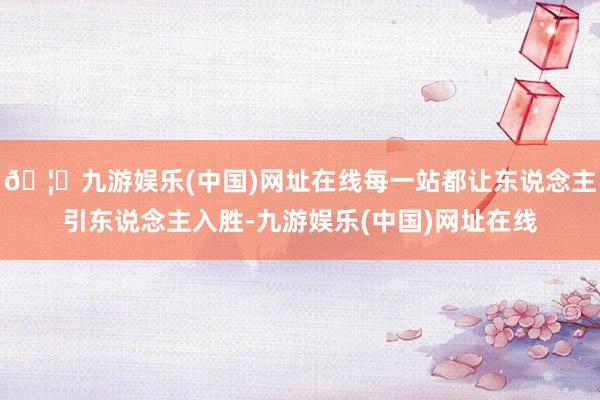 🦄九游娱乐(中国)网址在线每一站都让东说念主引东说念主入胜-九游娱乐(中国)网址在线