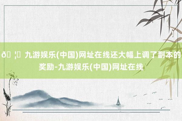 🦄九游娱乐(中国)网址在线还大幅上调了副本的奖励-九游娱乐(中国)网址在线
