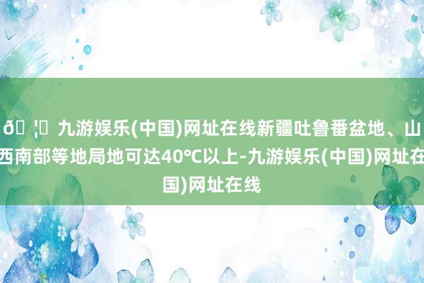 🦄九游娱乐(中国)网址在线新疆吐鲁番盆地、山东西南部等地局地可达40℃以上-九游娱乐(中国)网址在线