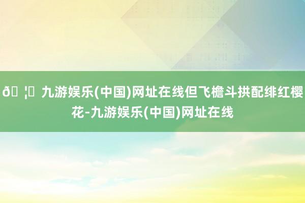 🦄九游娱乐(中国)网址在线但飞檐斗拱配绯红樱花-九游娱乐(中国)网址在线