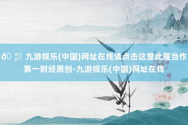 🦄九游娱乐(中国)网址在线请点击这里此履当作第一财经原创-九游娱乐(中国)网址在线
